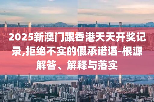 2025新澳門跟香港天天開獎記錄,拒絕不實的假承諾語-根源解答、解釋與落實