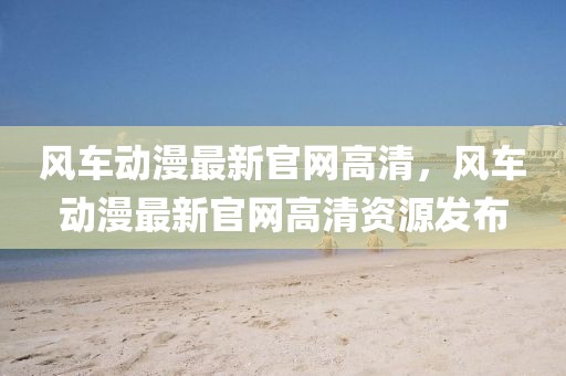 風(fēng)車(chē)動(dòng)漫最新官網(wǎng)高清，風(fēng)車(chē)動(dòng)漫最新官網(wǎng)高清資源發(fā)布