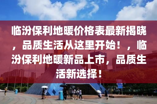 臨汾保利地暖價(jià)格表最新揭曉，品質(zhì)生活從這里開始！，臨汾保利地暖新品上市，品質(zhì)生活新選擇！