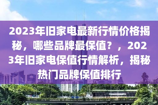 2023年舊家電最新行情價格揭秘，哪些品牌最保值？，2023年舊家電保值行情解析，揭秘熱門品牌保值排行