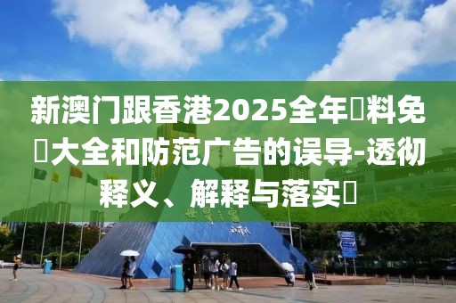 新澳門跟香港2025全年資料免費(fèi)大全和防范廣告的誤導(dǎo)-透徹釋義、解釋與落實(shí)?