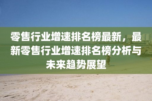 零售行業增速排名榜最新，最新零售行業增速排名榜分析與未來趨勢展望