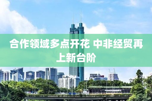 合作領域多點開花 中非經貿再上新臺階
