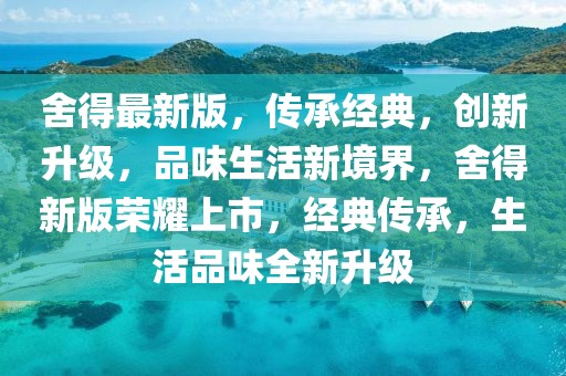 舍得最新版，傳承經(jīng)典，創(chuàng)新升級，品味生活新境界，舍得新版榮耀上市，經(jīng)典傳承，生活品味全新升級