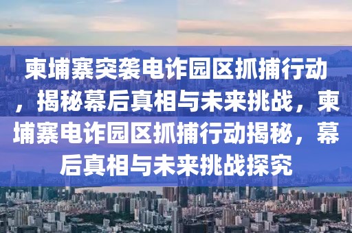 柬埔寨突襲電詐園區抓捕行動，揭秘幕后真相與未來挑戰，柬埔寨電詐園區抓捕行動揭秘，幕后真相與未來挑戰探究