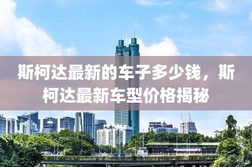 斯柯達最新的車子多少錢，斯柯達最新車型價格揭秘