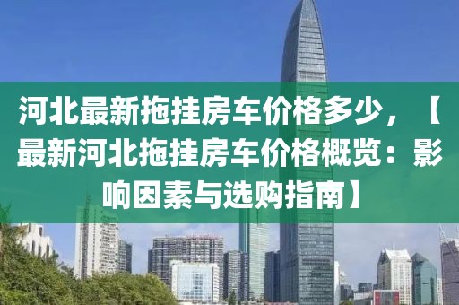 河北最新拖掛房車價格多少，【最新河北拖掛房車價格概覽：影響因素與選購指南】