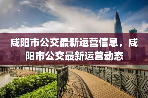 咸陽市公交最新運營信息，咸陽市公交最新運營動態