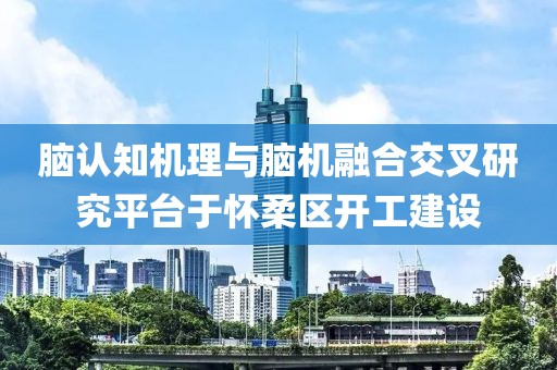 腦認知機理與腦機融合交叉研究平臺于懷柔區開工建設