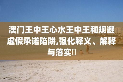 澳門王中王心水王中王和規(guī)避虛假承諾陷阱,強化釋義、解釋與落實?