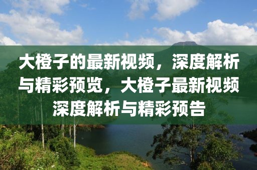 大橙子的最新視頻，深度解析與精彩預覽，大橙子最新視頻深度解析與精彩預告