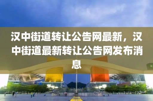 漢中街道轉(zhuǎn)讓公告網(wǎng)最新，漢中街道最新轉(zhuǎn)讓公告網(wǎng)發(fā)布消息