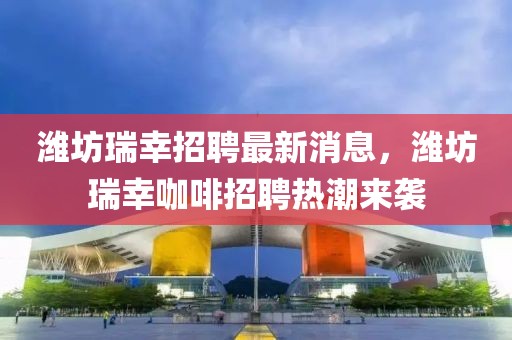 濰坊瑞幸招聘最新消息，濰坊瑞幸咖啡招聘熱潮來襲