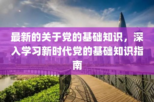 最新的關于黨的基礎知識，深入學習新時代黨的基礎知識指南