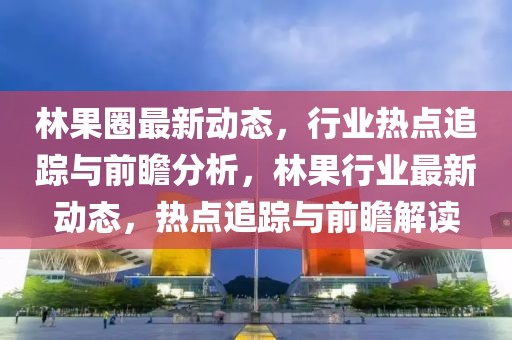 林果圈最新動態，行業熱點追蹤與前瞻分析，林果行業最新動態，熱點追蹤與前瞻解讀