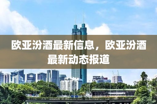 歐亞汾酒最新信息，歐亞汾酒最新動(dòng)態(tài)報(bào)道
