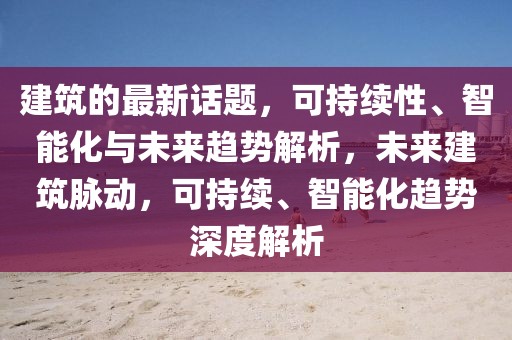 建筑的最新話題，可持續(xù)性、智能化與未來(lái)趨勢(shì)解析，未來(lái)建筑脈動(dòng)，可持續(xù)、智能化趨勢(shì)深度解析
