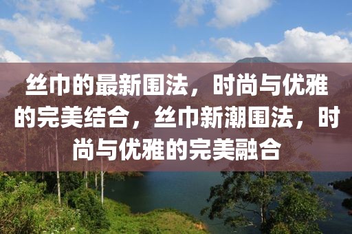 絲巾的最新圍法，時尚與優雅的完美結合，絲巾新潮圍法，時尚與優雅的完美融合