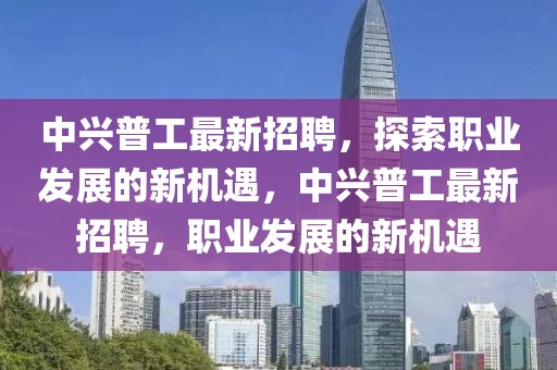中興普工最新招聘，探索職業發展的新機遇，中興普工最新招聘，職業發展的新機遇