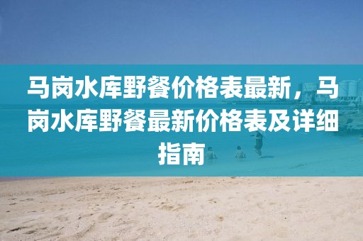 馬崗水庫野餐價格表最新，馬崗水庫野餐最新價格表及詳細指南