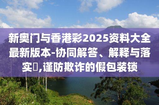新奧門與香港彩2025資料大全最新版本-協(xié)同解答、解釋與落實?,謹防欺詐的假包裝鎖