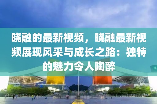 曉融的最新視頻，曉融最新視頻展現風采與成長之路：獨特的魅力令人陶醉