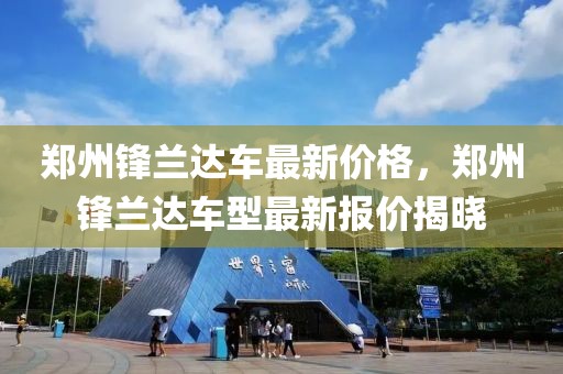 鄭州鋒蘭達車最新價格，鄭州鋒蘭達車型最新報價揭曉