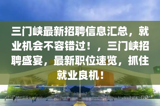 三門峽最新招聘信息匯總，就業機會不容錯過！，三門峽招聘盛宴，最新職位速覽，抓住就業良機！