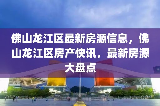 佛山龍江區最新房源信息，佛山龍江區房產快訊，最新房源大盤點