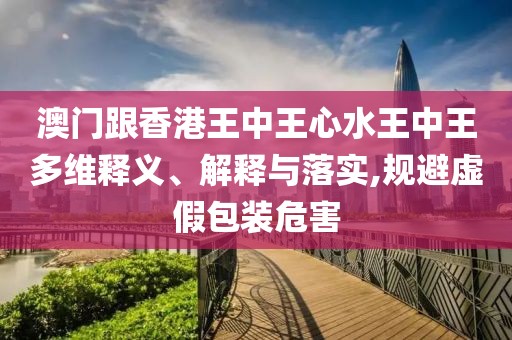 澳門跟香港王中王心水王中王多維釋義、解釋與落實,規避虛假包裝危害
