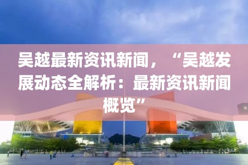 吳越最新資訊新聞，“吳越發展動態全解析：最新資訊新聞概覽”