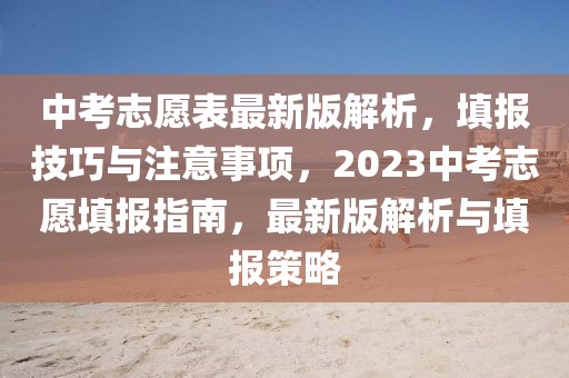 中考志愿表最新版解析，填報(bào)技巧與注意事項(xiàng)，2023中考志愿填報(bào)指南，最新版解析與填報(bào)策略
