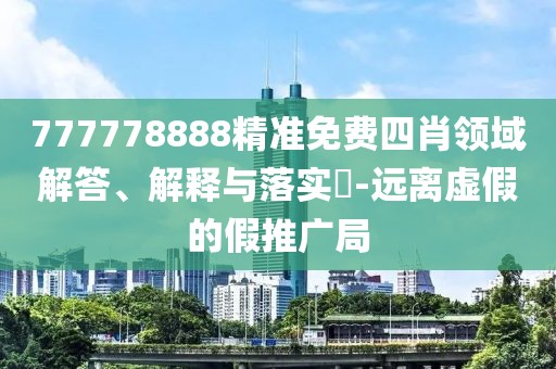 777778888精準免費四肖領域解答、解釋與落實?-遠離虛假的假推廣局