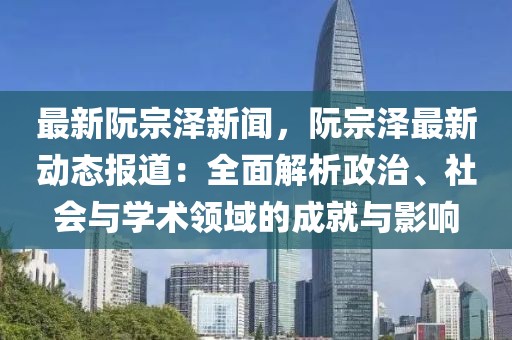 最新阮宗澤新聞，阮宗澤最新動態報道：全面解析政治、社會與學術領域的成就與影響