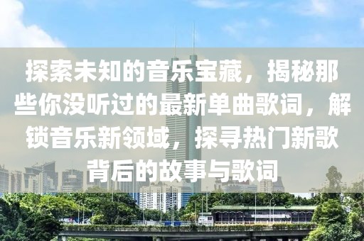 探索未知的音樂寶藏，揭秘那些你沒聽過的最新單曲歌詞，解鎖音樂新領域，探尋熱門新歌背后的故事與歌詞