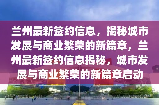 蘭州最新簽約信息，揭秘城市發展與商業繁榮的新篇章，蘭州最新簽約信息揭秘，城市發展與商業繁榮的新篇章啟動