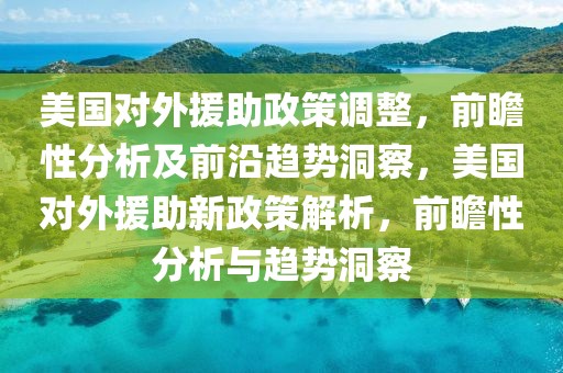 美國對外援助政策調整，前瞻性分析及前沿趨勢洞察，美國對外援助新政策解析，前瞻性分析與趨勢洞察