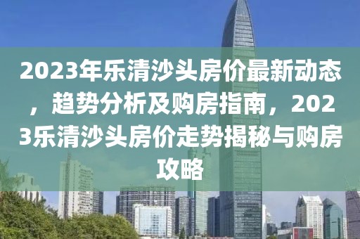 2023年樂(lè)清沙頭房?jī)r(jià)最新動(dòng)態(tài)，趨勢(shì)分析及購(gòu)房指南，2023樂(lè)清沙頭房?jī)r(jià)走勢(shì)揭秘與購(gòu)房攻略