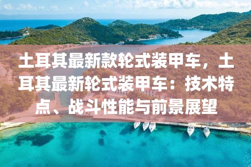 土耳其最新款輪式裝甲車，土耳其最新輪式裝甲車：技術(shù)特點(diǎn)、戰(zhàn)斗性能與前景展望