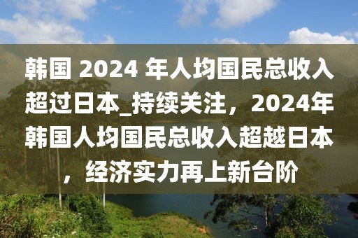 韓國 2024 年人均國民總收入超過日本_持續關注，2024年韓國人均國民總收入超越日本，經濟實力再上新臺階