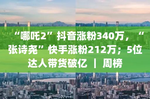 “哪吒2”抖音漲粉340萬，“張詩堯”快手漲粉212萬；5位達人帶貨破億 ｜ 周榜