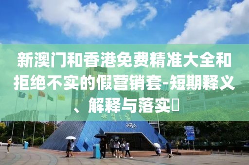 新澳門和香港免費(fèi)精準(zhǔn)大全和拒絕不實(shí)的假營(yíng)銷套-短期釋義、解釋與落實(shí)?