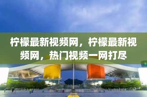 檸檬最新視頻網(wǎng)，檸檬最新視頻網(wǎng)，熱門視頻一網(wǎng)打盡