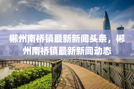 郴州南橋鎮最新新聞頭條，郴州南橋鎮最新新聞動態