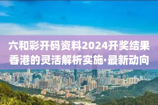 六和彩開(kāi)碼資料2024開(kāi)獎(jiǎng)結(jié)果香港的靈活解析實(shí)施·最新動(dòng)向