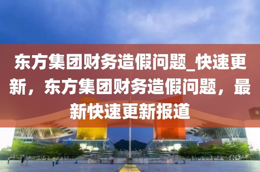 東方集團財務造假問題_快速更新，東方集團財務造假問題，最新快速更新報道