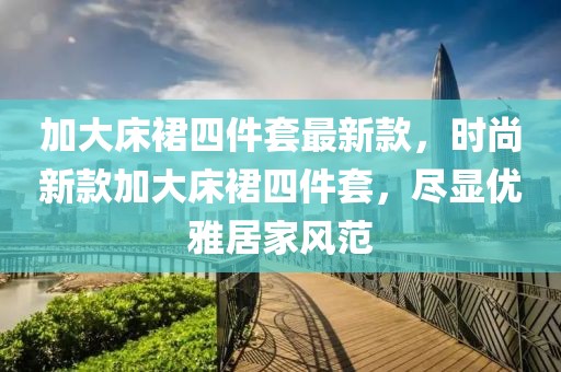 加大床裙四件套最新款，時尚新款加大床裙四件套，盡顯優雅居家風范