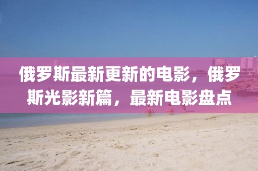 俄羅斯最新更新的電影，俄羅斯光影新篇，最新電影盤點