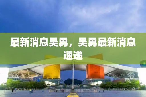 最新消息吳勇，吳勇最新消息速遞