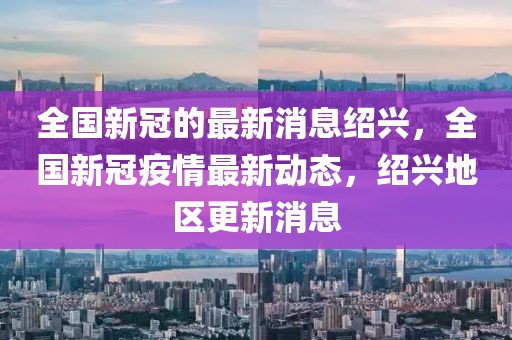 全國新冠的最新消息紹興，全國新冠疫情最新動態，紹興地區更新消息
